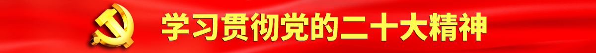 黄色操逼污认真学习贯彻落实党的二十大会议精神